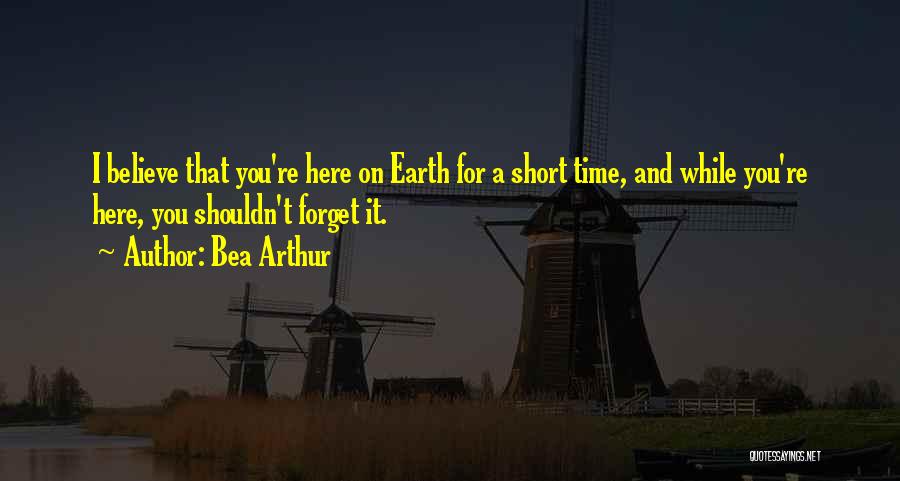 Bea Arthur Quotes: I Believe That You're Here On Earth For A Short Time, And While You're Here, You Shouldn't Forget It.