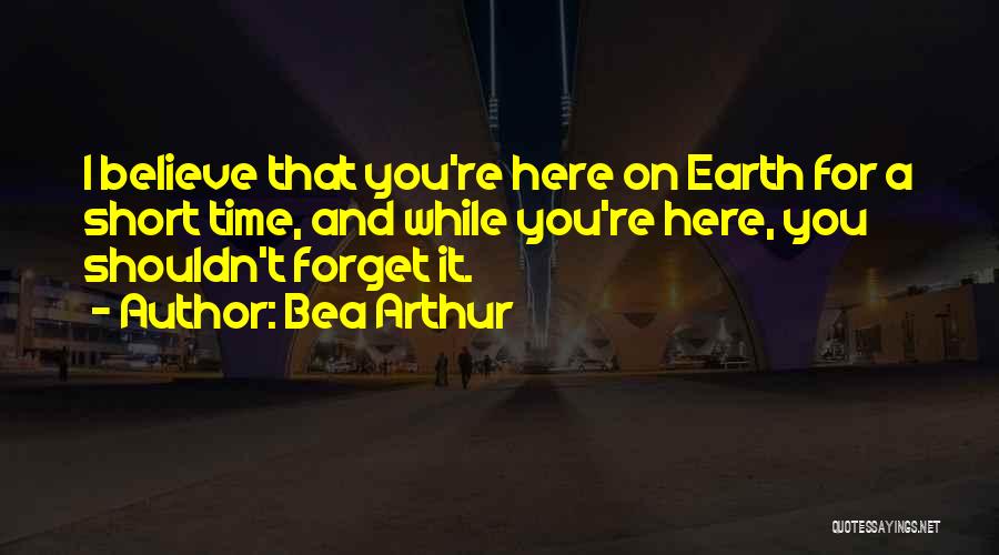 Bea Arthur Quotes: I Believe That You're Here On Earth For A Short Time, And While You're Here, You Shouldn't Forget It.