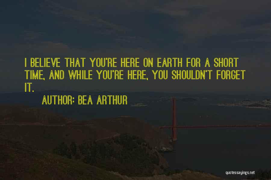 Bea Arthur Quotes: I Believe That You're Here On Earth For A Short Time, And While You're Here, You Shouldn't Forget It.