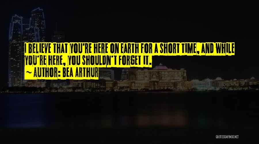 Bea Arthur Quotes: I Believe That You're Here On Earth For A Short Time, And While You're Here, You Shouldn't Forget It.