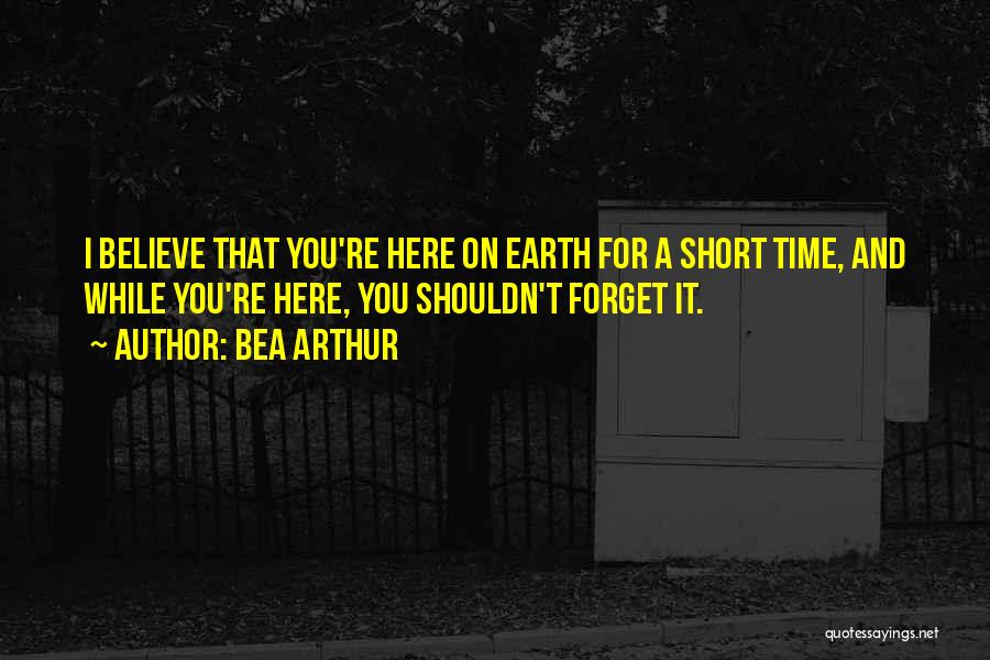 Bea Arthur Quotes: I Believe That You're Here On Earth For A Short Time, And While You're Here, You Shouldn't Forget It.