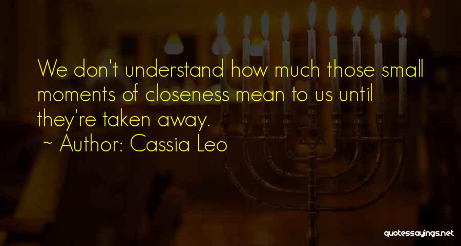 Cassia Leo Quotes: We Don't Understand How Much Those Small Moments Of Closeness Mean To Us Until They're Taken Away.