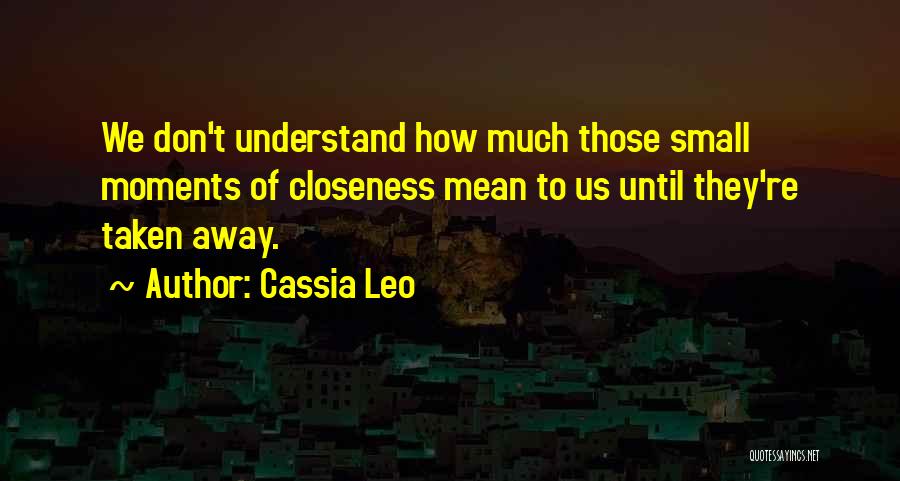 Cassia Leo Quotes: We Don't Understand How Much Those Small Moments Of Closeness Mean To Us Until They're Taken Away.