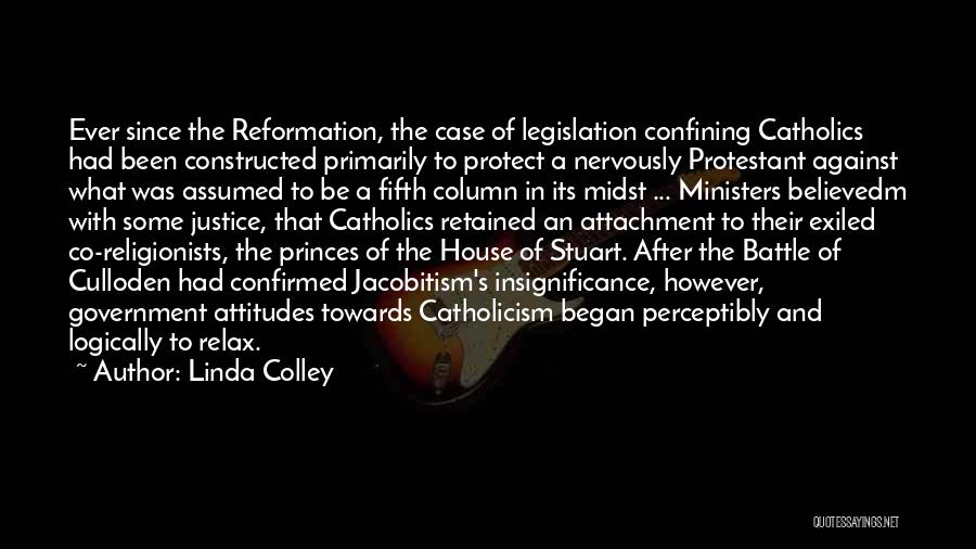 Linda Colley Quotes: Ever Since The Reformation, The Case Of Legislation Confining Catholics Had Been Constructed Primarily To Protect A Nervously Protestant Against