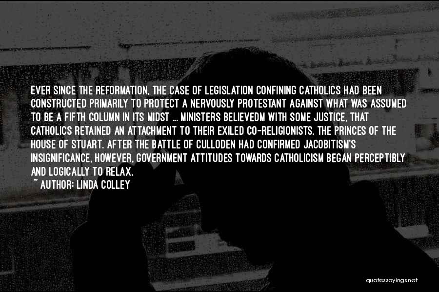 Linda Colley Quotes: Ever Since The Reformation, The Case Of Legislation Confining Catholics Had Been Constructed Primarily To Protect A Nervously Protestant Against