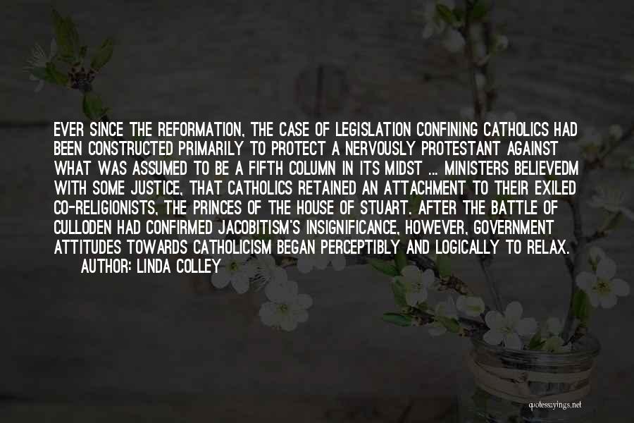 Linda Colley Quotes: Ever Since The Reformation, The Case Of Legislation Confining Catholics Had Been Constructed Primarily To Protect A Nervously Protestant Against
