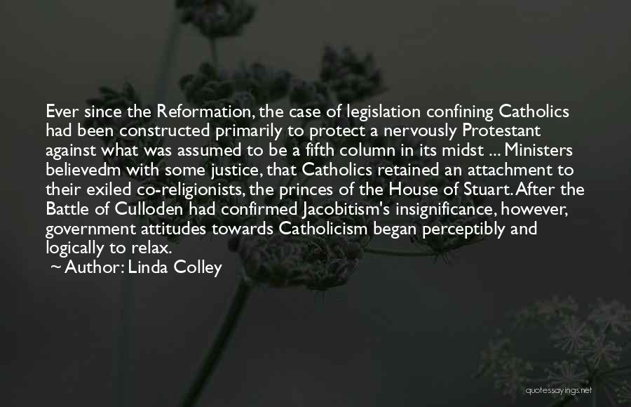 Linda Colley Quotes: Ever Since The Reformation, The Case Of Legislation Confining Catholics Had Been Constructed Primarily To Protect A Nervously Protestant Against