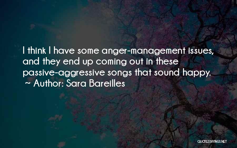 Sara Bareilles Quotes: I Think I Have Some Anger-management Issues, And They End Up Coming Out In These Passive-aggressive Songs That Sound Happy.