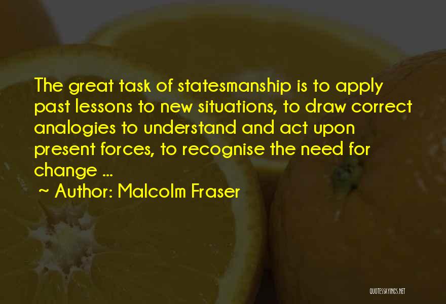 Malcolm Fraser Quotes: The Great Task Of Statesmanship Is To Apply Past Lessons To New Situations, To Draw Correct Analogies To Understand And