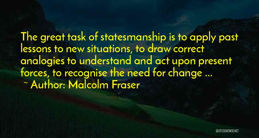 Malcolm Fraser Quotes: The Great Task Of Statesmanship Is To Apply Past Lessons To New Situations, To Draw Correct Analogies To Understand And