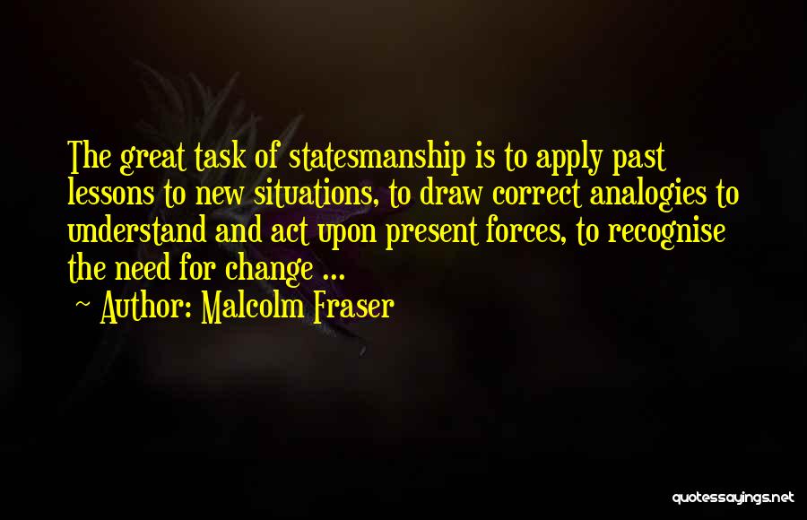 Malcolm Fraser Quotes: The Great Task Of Statesmanship Is To Apply Past Lessons To New Situations, To Draw Correct Analogies To Understand And