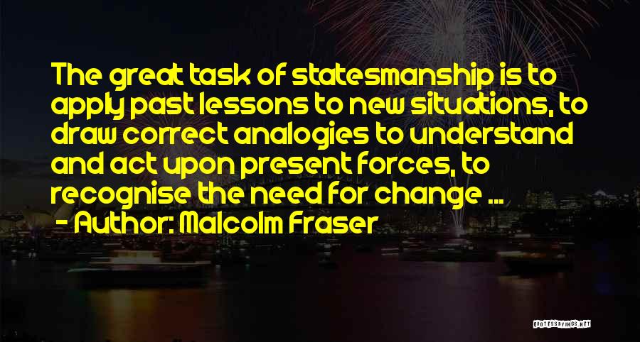 Malcolm Fraser Quotes: The Great Task Of Statesmanship Is To Apply Past Lessons To New Situations, To Draw Correct Analogies To Understand And