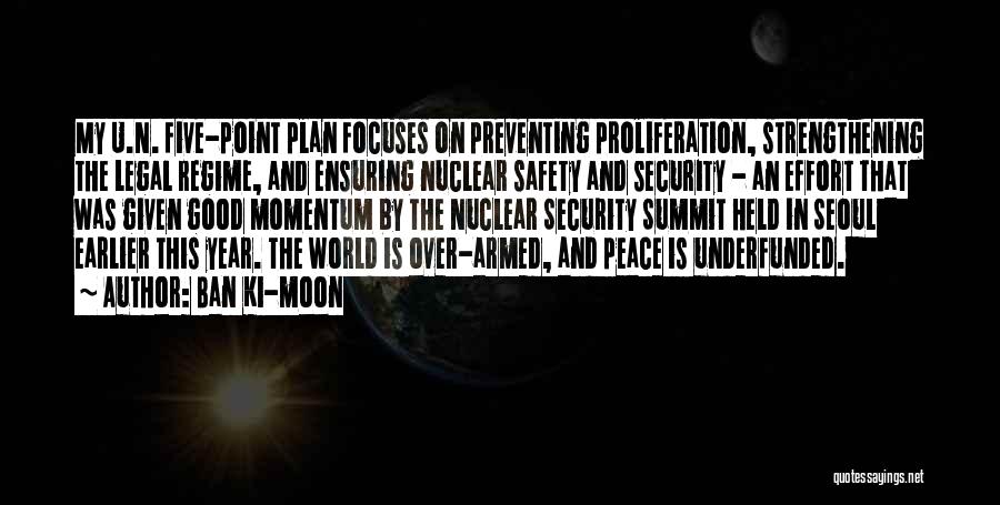 Ban Ki-moon Quotes: My U.n. Five-point Plan Focuses On Preventing Proliferation, Strengthening The Legal Regime, And Ensuring Nuclear Safety And Security - An