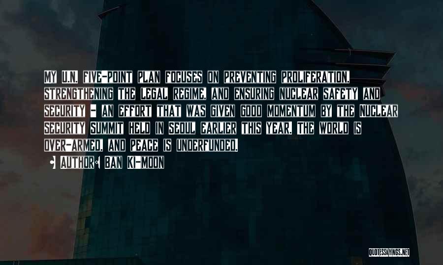 Ban Ki-moon Quotes: My U.n. Five-point Plan Focuses On Preventing Proliferation, Strengthening The Legal Regime, And Ensuring Nuclear Safety And Security - An