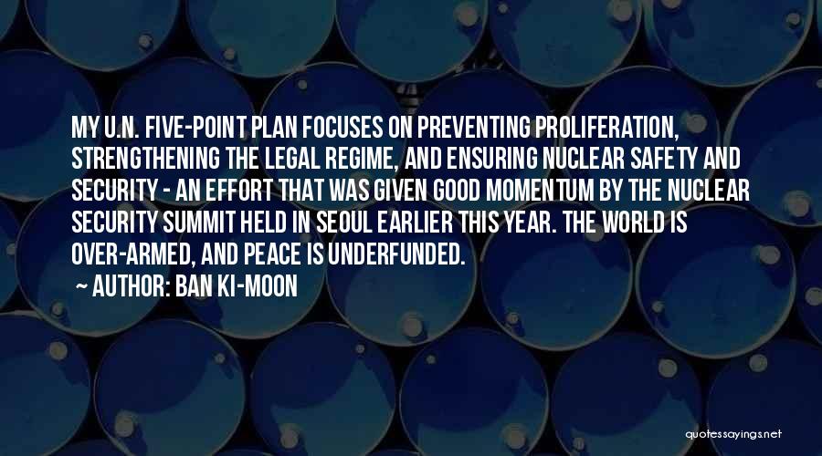 Ban Ki-moon Quotes: My U.n. Five-point Plan Focuses On Preventing Proliferation, Strengthening The Legal Regime, And Ensuring Nuclear Safety And Security - An