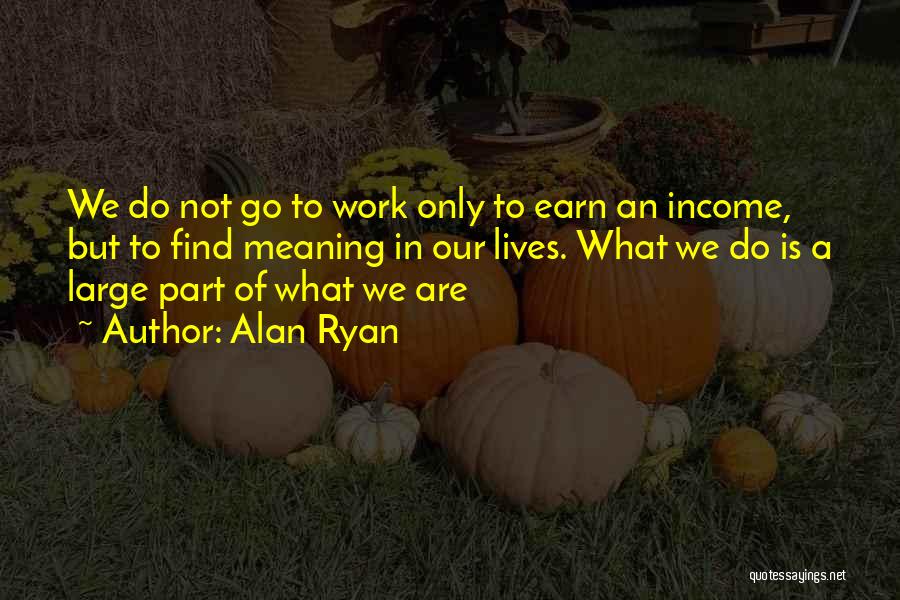 Alan Ryan Quotes: We Do Not Go To Work Only To Earn An Income, But To Find Meaning In Our Lives. What We