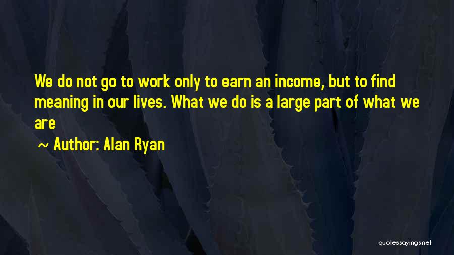 Alan Ryan Quotes: We Do Not Go To Work Only To Earn An Income, But To Find Meaning In Our Lives. What We
