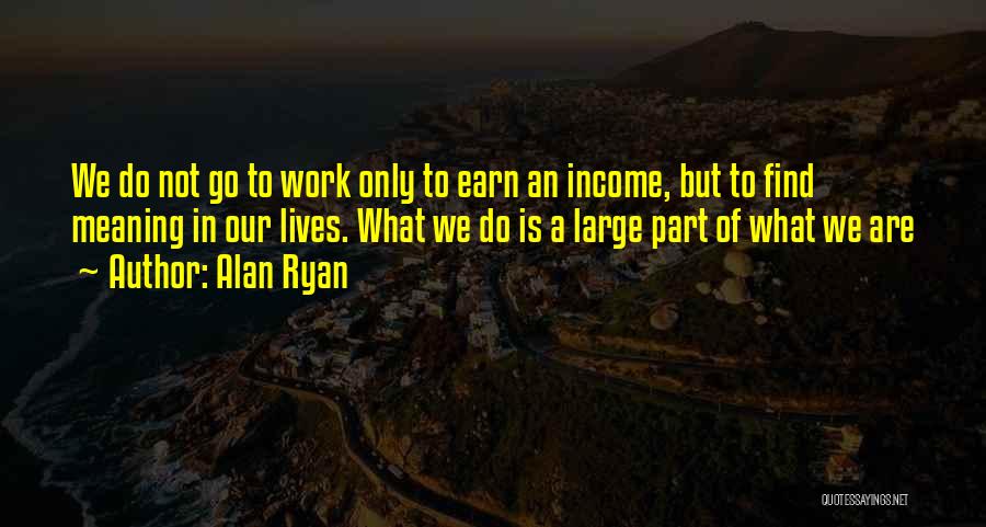 Alan Ryan Quotes: We Do Not Go To Work Only To Earn An Income, But To Find Meaning In Our Lives. What We