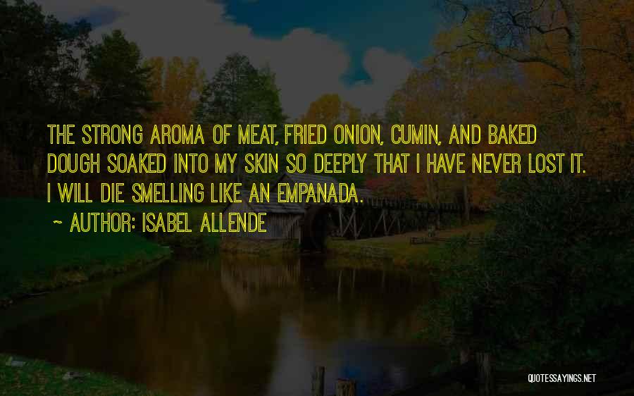 Isabel Allende Quotes: The Strong Aroma Of Meat, Fried Onion, Cumin, And Baked Dough Soaked Into My Skin So Deeply That I Have