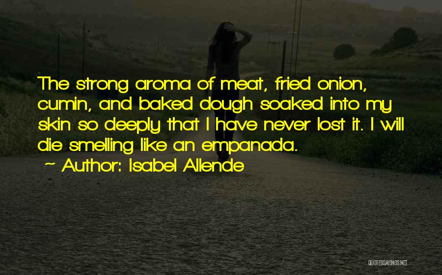 Isabel Allende Quotes: The Strong Aroma Of Meat, Fried Onion, Cumin, And Baked Dough Soaked Into My Skin So Deeply That I Have