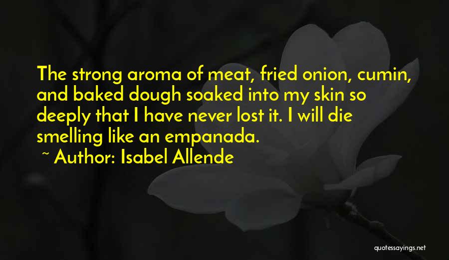 Isabel Allende Quotes: The Strong Aroma Of Meat, Fried Onion, Cumin, And Baked Dough Soaked Into My Skin So Deeply That I Have