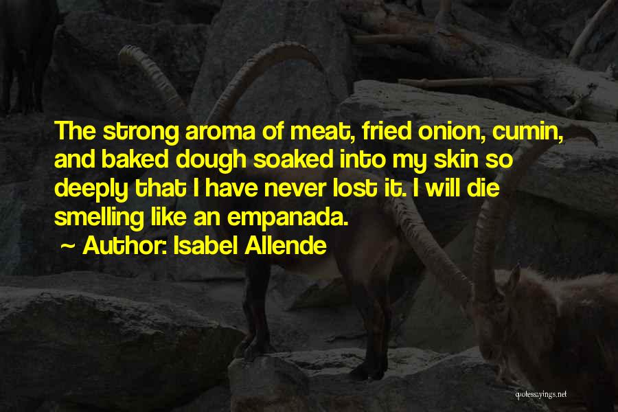 Isabel Allende Quotes: The Strong Aroma Of Meat, Fried Onion, Cumin, And Baked Dough Soaked Into My Skin So Deeply That I Have