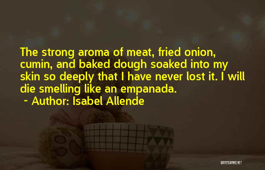 Isabel Allende Quotes: The Strong Aroma Of Meat, Fried Onion, Cumin, And Baked Dough Soaked Into My Skin So Deeply That I Have