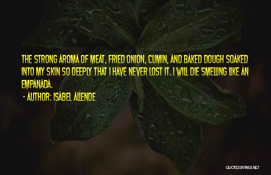 Isabel Allende Quotes: The Strong Aroma Of Meat, Fried Onion, Cumin, And Baked Dough Soaked Into My Skin So Deeply That I Have