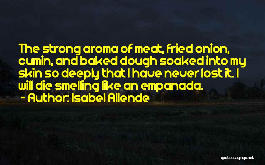 Isabel Allende Quotes: The Strong Aroma Of Meat, Fried Onion, Cumin, And Baked Dough Soaked Into My Skin So Deeply That I Have