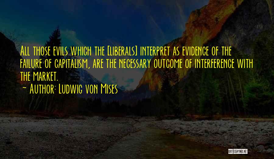 Ludwig Von Mises Quotes: All Those Evils Which The [liberals] Interpret As Evidence Of The Failure Of Capitalism, Are The Necessary Outcome Of Interference
