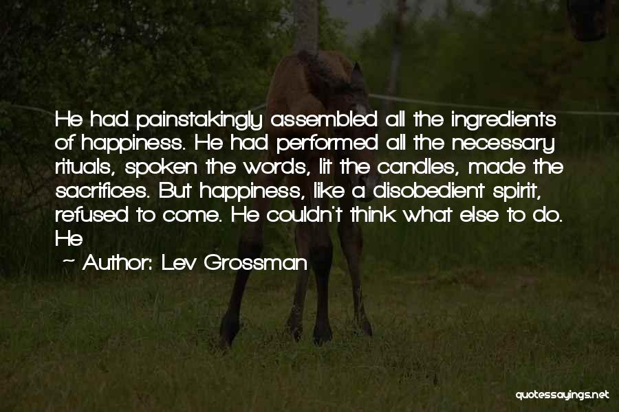 Lev Grossman Quotes: He Had Painstakingly Assembled All The Ingredients Of Happiness. He Had Performed All The Necessary Rituals, Spoken The Words, Lit