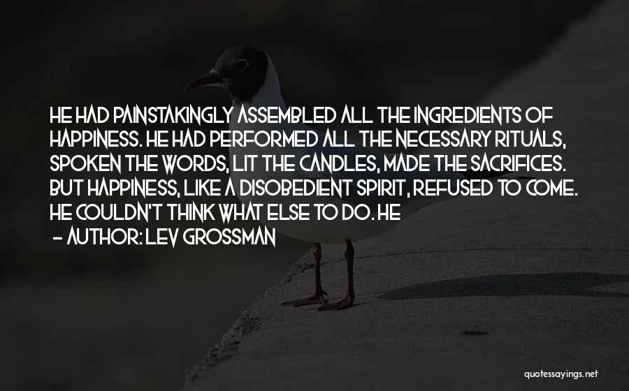 Lev Grossman Quotes: He Had Painstakingly Assembled All The Ingredients Of Happiness. He Had Performed All The Necessary Rituals, Spoken The Words, Lit