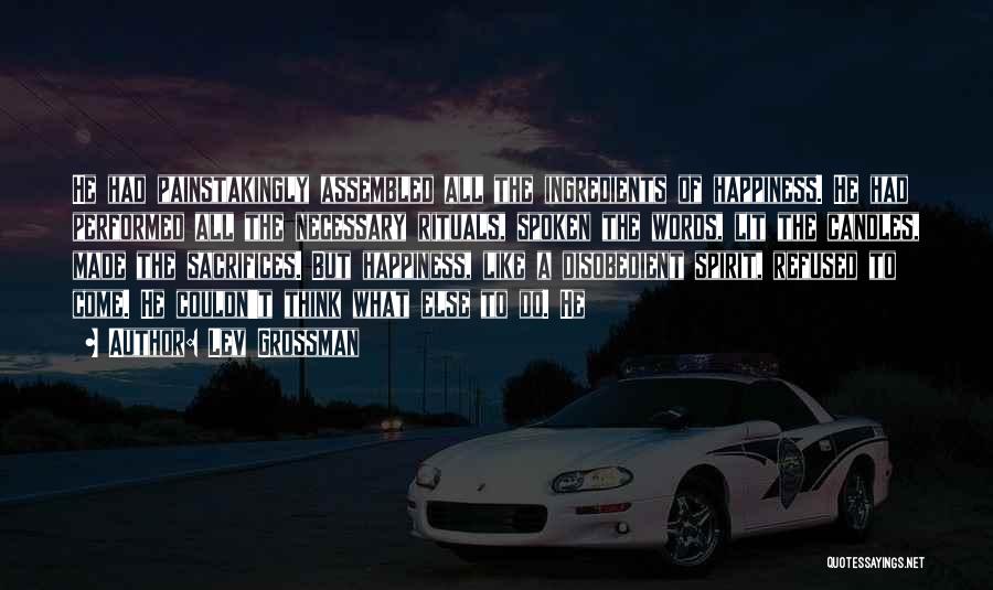 Lev Grossman Quotes: He Had Painstakingly Assembled All The Ingredients Of Happiness. He Had Performed All The Necessary Rituals, Spoken The Words, Lit