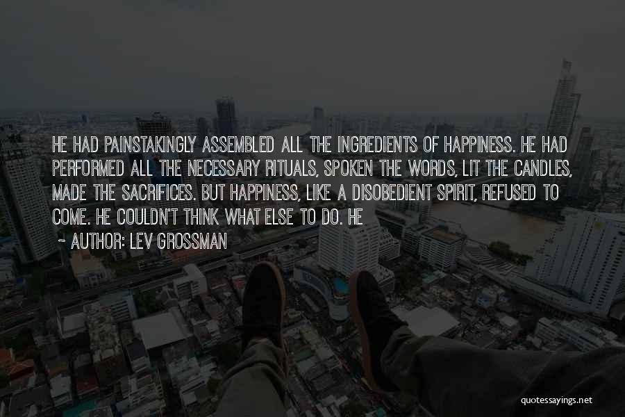 Lev Grossman Quotes: He Had Painstakingly Assembled All The Ingredients Of Happiness. He Had Performed All The Necessary Rituals, Spoken The Words, Lit