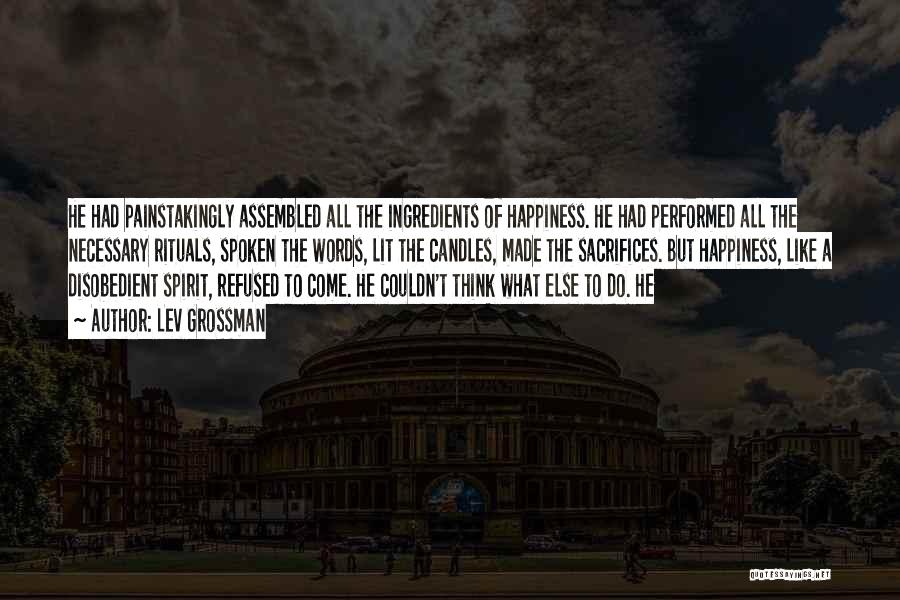 Lev Grossman Quotes: He Had Painstakingly Assembled All The Ingredients Of Happiness. He Had Performed All The Necessary Rituals, Spoken The Words, Lit