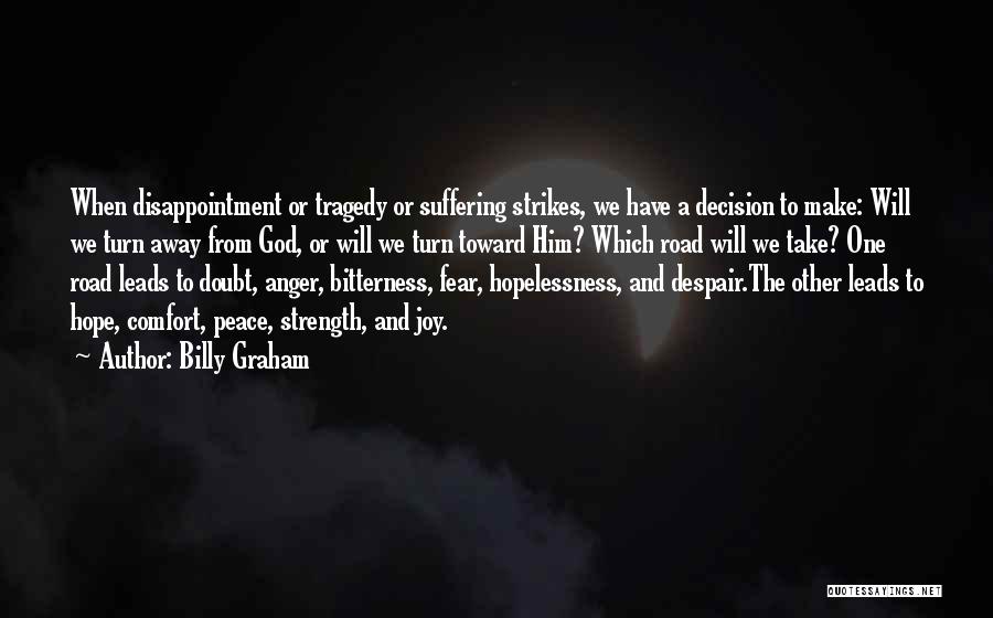 Billy Graham Quotes: When Disappointment Or Tragedy Or Suffering Strikes, We Have A Decision To Make: Will We Turn Away From God, Or