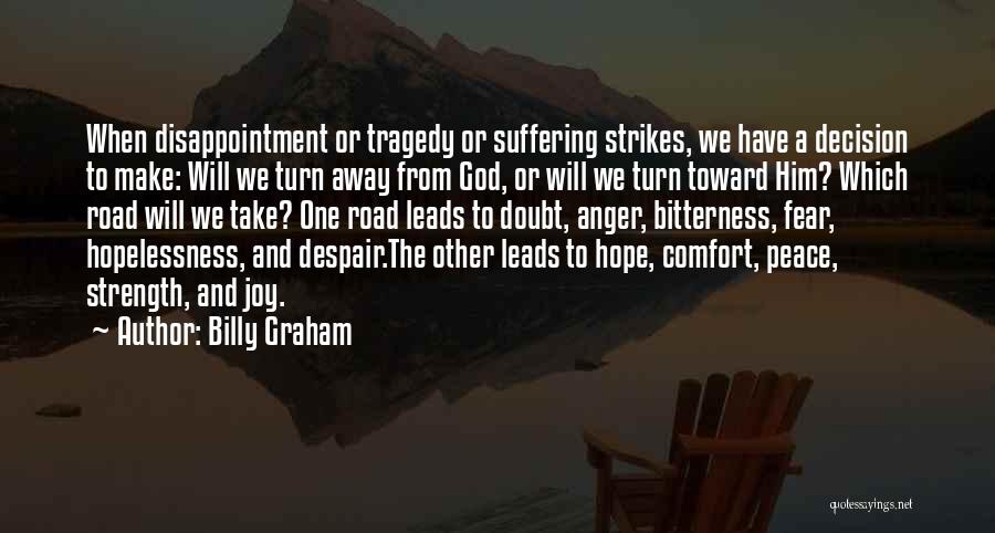 Billy Graham Quotes: When Disappointment Or Tragedy Or Suffering Strikes, We Have A Decision To Make: Will We Turn Away From God, Or