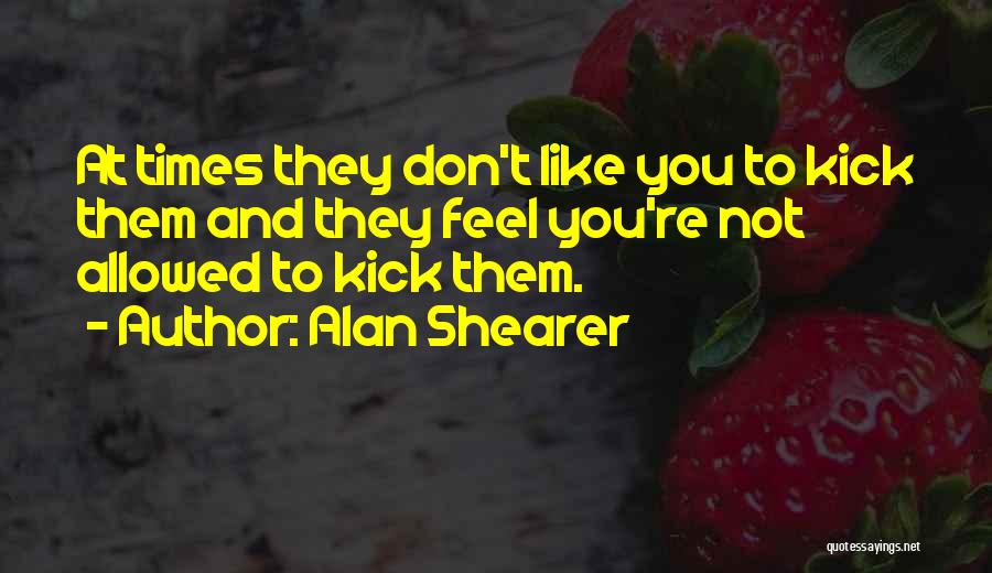 Alan Shearer Quotes: At Times They Don't Like You To Kick Them And They Feel You're Not Allowed To Kick Them.