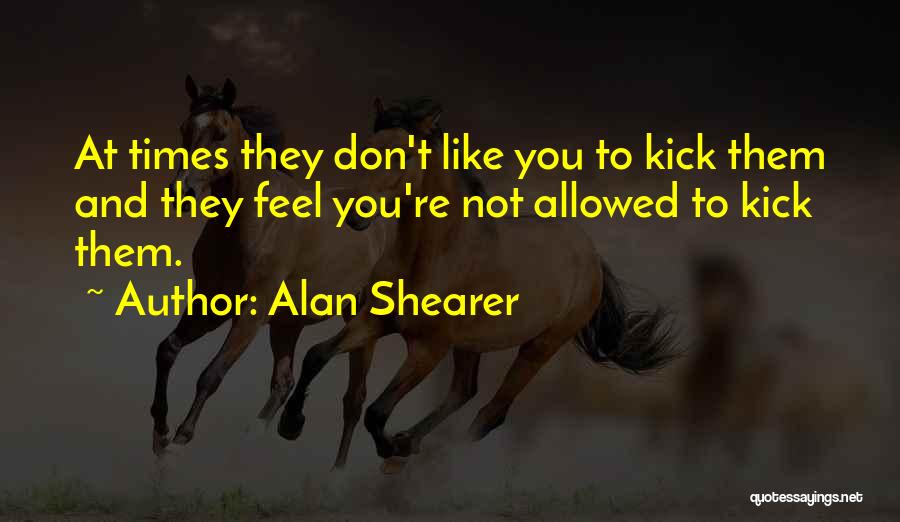 Alan Shearer Quotes: At Times They Don't Like You To Kick Them And They Feel You're Not Allowed To Kick Them.