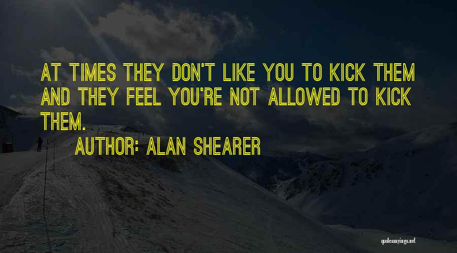 Alan Shearer Quotes: At Times They Don't Like You To Kick Them And They Feel You're Not Allowed To Kick Them.