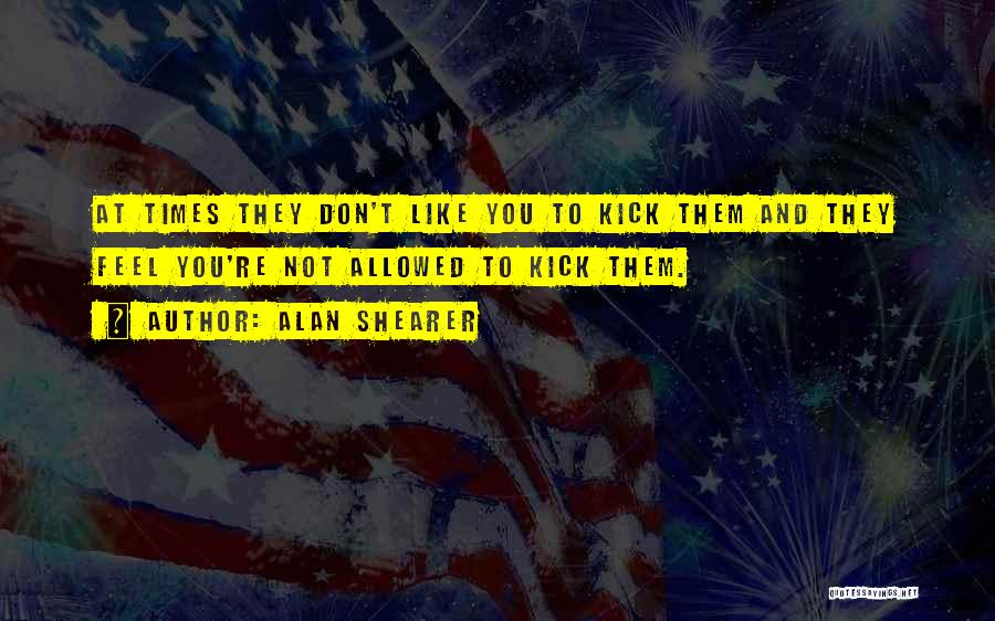 Alan Shearer Quotes: At Times They Don't Like You To Kick Them And They Feel You're Not Allowed To Kick Them.