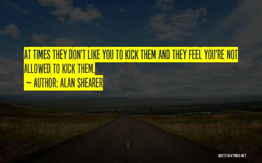 Alan Shearer Quotes: At Times They Don't Like You To Kick Them And They Feel You're Not Allowed To Kick Them.