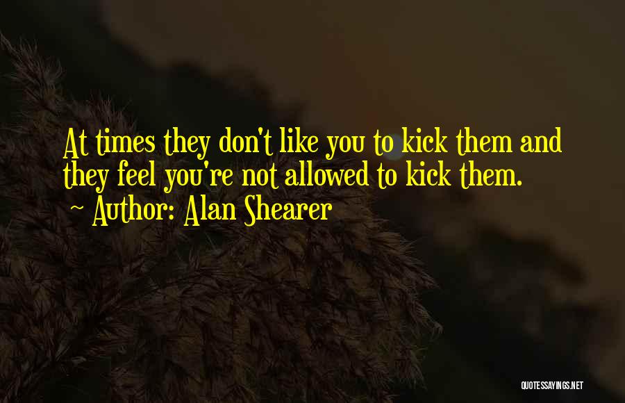 Alan Shearer Quotes: At Times They Don't Like You To Kick Them And They Feel You're Not Allowed To Kick Them.