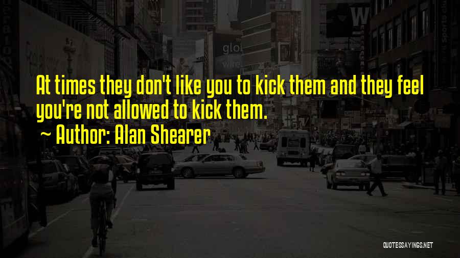 Alan Shearer Quotes: At Times They Don't Like You To Kick Them And They Feel You're Not Allowed To Kick Them.