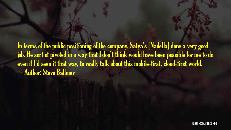 Steve Ballmer Quotes: In Terms Of The Public Positioning Of The Company, Satya's [nadella] Done A Very Good Job. He Sort Of Pivoted