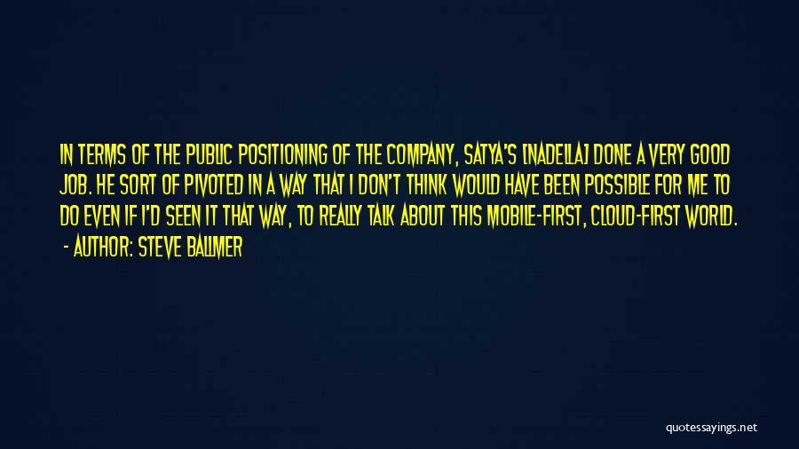 Steve Ballmer Quotes: In Terms Of The Public Positioning Of The Company, Satya's [nadella] Done A Very Good Job. He Sort Of Pivoted