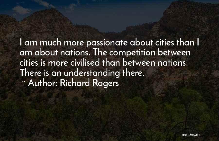 Richard Rogers Quotes: I Am Much More Passionate About Cities Than I Am About Nations. The Competition Between Cities Is More Civilised Than