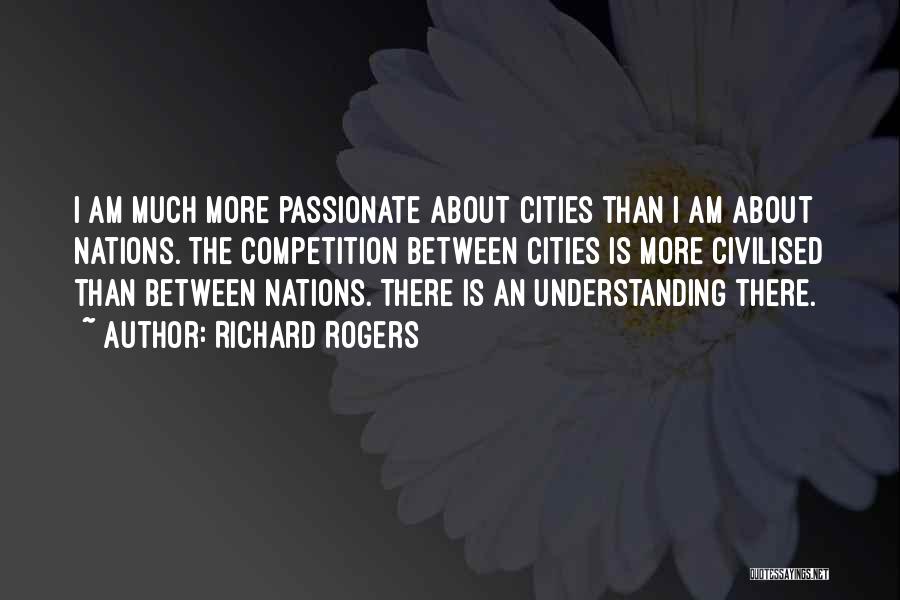 Richard Rogers Quotes: I Am Much More Passionate About Cities Than I Am About Nations. The Competition Between Cities Is More Civilised Than