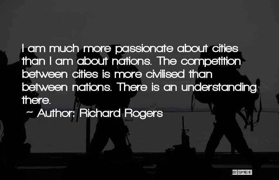 Richard Rogers Quotes: I Am Much More Passionate About Cities Than I Am About Nations. The Competition Between Cities Is More Civilised Than