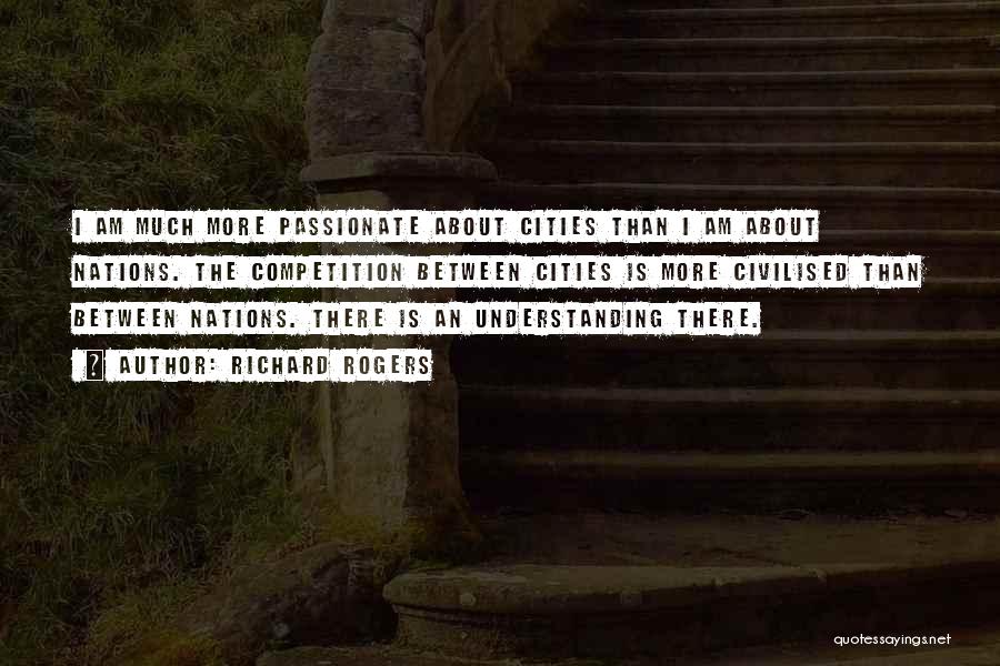 Richard Rogers Quotes: I Am Much More Passionate About Cities Than I Am About Nations. The Competition Between Cities Is More Civilised Than